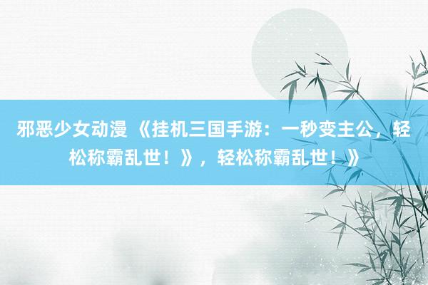 邪恶少女动漫 《挂机三国手游：一秒变主公，轻松称霸乱世！》，轻松称霸乱世！》