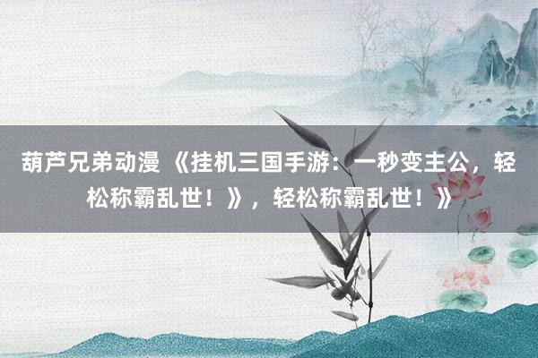 葫芦兄弟动漫 《挂机三国手游：一秒变主公，轻松称霸乱世！》，轻松称霸乱世！》