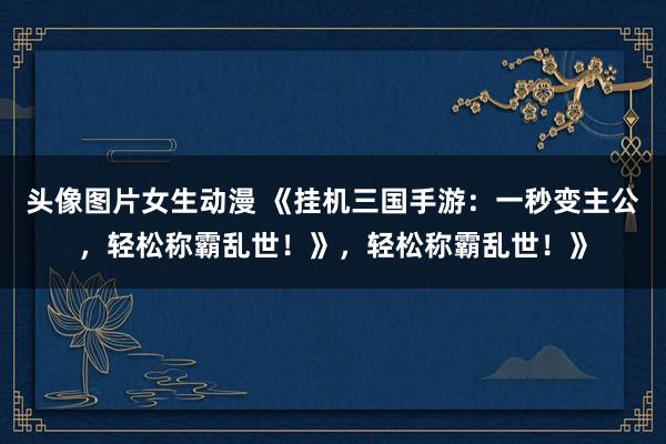 头像图片女生动漫 《挂机三国手游：一秒变主公，轻松称霸乱世！》，轻松称霸乱世！》