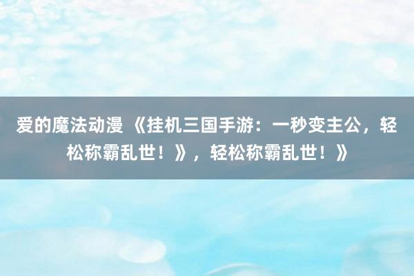 爱的魔法动漫 《挂机三国手游：一秒变主公，轻松称霸乱世！》，轻松称霸乱世！》