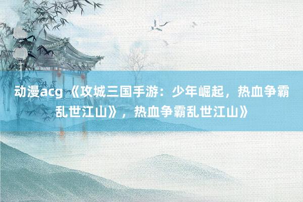 动漫acg 《攻城三国手游：少年崛起，热血争霸乱世江山》，热血争霸乱世江山》