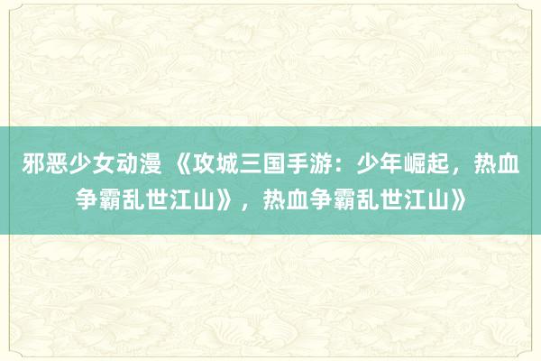 邪恶少女动漫 《攻城三国手游：少年崛起，热血争霸乱世江山》，热血争霸乱世江山》