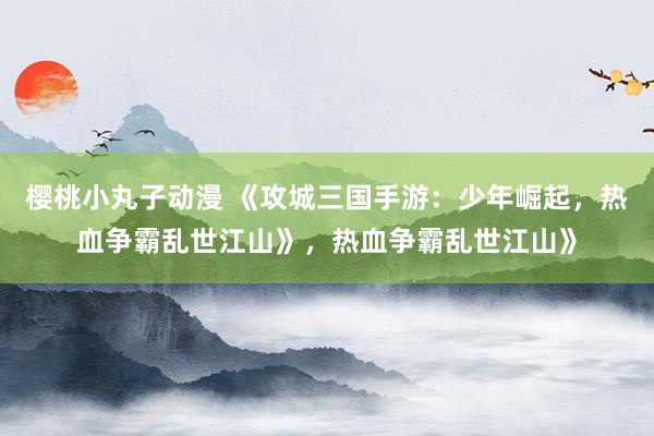 樱桃小丸子动漫 《攻城三国手游：少年崛起，热血争霸乱世江山》，热血争霸乱世江山》