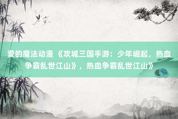 爱的魔法动漫 《攻城三国手游：少年崛起，热血争霸乱世江山》，热血争霸乱世江山》