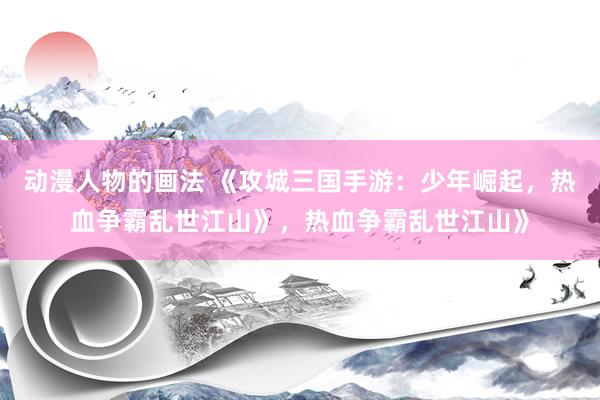 动漫人物的画法 《攻城三国手游：少年崛起，热血争霸乱世江山》，热血争霸乱世江山》