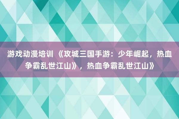 游戏动漫培训 《攻城三国手游：少年崛起，热血争霸乱世江山》，热血争霸乱世江山》