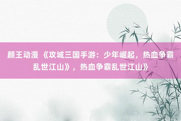 颜王动漫 《攻城三国手游：少年崛起，热血争霸乱世江山》，热血争霸乱世江山》