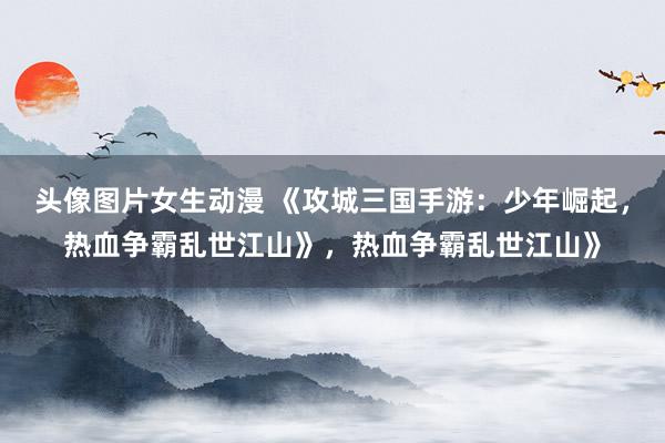 头像图片女生动漫 《攻城三国手游：少年崛起，热血争霸乱世江山》，热血争霸乱世江山》