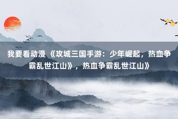 我要看动漫 《攻城三国手游：少年崛起，热血争霸乱世江山》，热血争霸乱世江山》