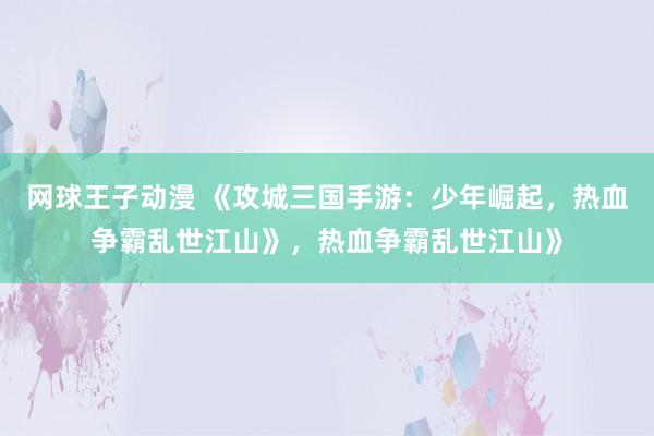 网球王子动漫 《攻城三国手游：少年崛起，热血争霸乱世江山》，热血争霸乱世江山》