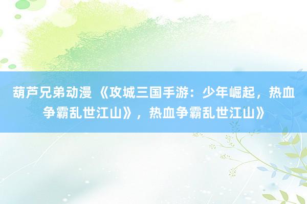 葫芦兄弟动漫 《攻城三国手游：少年崛起，热血争霸乱世江山》，热血争霸乱世江山》