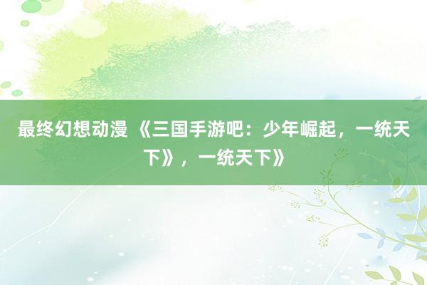 最终幻想动漫 《三国手游吧：少年崛起，一统天下》，一统天下》