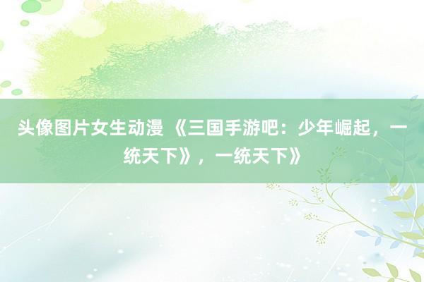 头像图片女生动漫 《三国手游吧：少年崛起，一统天下》，一统天下》