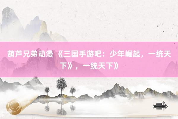 葫芦兄弟动漫 《三国手游吧：少年崛起，一统天下》，一统天下》
