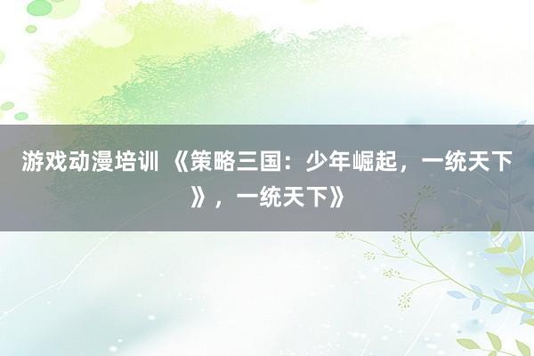 游戏动漫培训 《策略三国：少年崛起，一统天下》，一统天下》