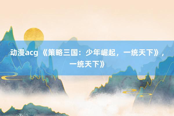 动漫acg 《策略三国：少年崛起，一统天下》，一统天下》