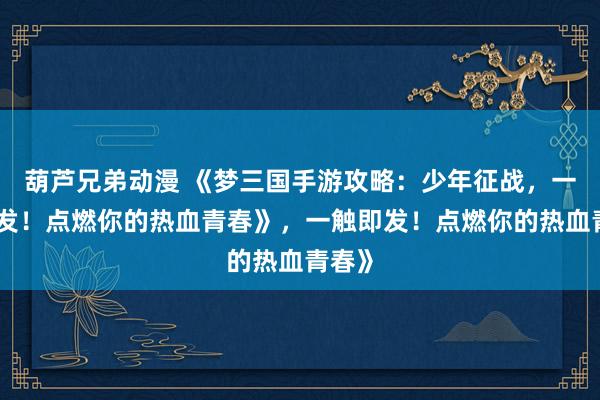 葫芦兄弟动漫 《梦三国手游攻略：少年征战，一触即发！点燃你的热血青春》，一触即发！点燃你的热血青春》