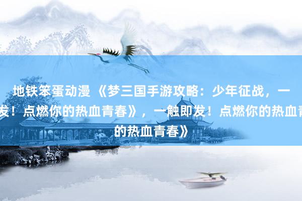 地铁笨蛋动漫 《梦三国手游攻略：少年征战，一触即发！点燃你的热血青春》，一触即发！点燃你的热血青春》