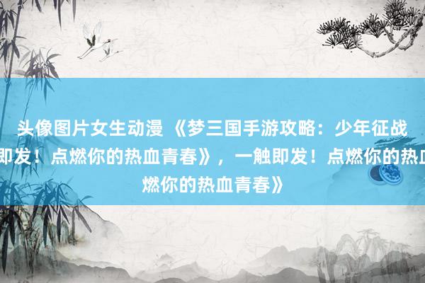 头像图片女生动漫 《梦三国手游攻略：少年征战，一触即发！点燃你的热血青春》，一触即发！点燃你的热血青春》