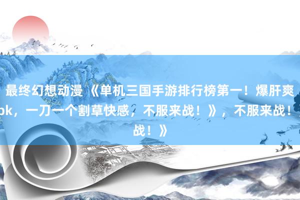 最终幻想动漫 《单机三国手游排行榜第一！爆肝爽 pk，一刀一个割草快感，不服来战！》，不服来战！》