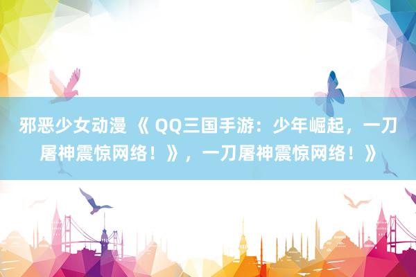 邪恶少女动漫 《 QQ三国手游：少年崛起，一刀屠神震惊网络！》，一刀屠神震惊网络！》
