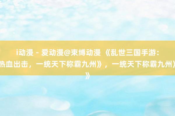 i动漫 - 爱动漫@束缚动漫 《乱世三国手游：热血出击，一统天下称霸九州》，一统天下称霸九州》