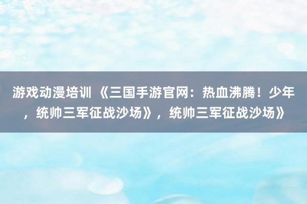 游戏动漫培训 《三国手游官网：热血沸腾！少年，统帅三军征战沙场》，统帅三军征战沙场》