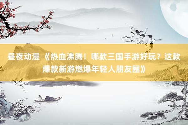 昼夜动漫 《热血沸腾！哪款三国手游好玩？这款爆款新游燃爆年轻人朋友圈》