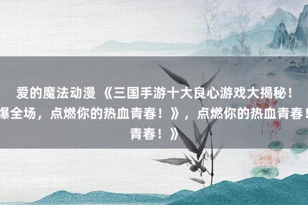 爱的魔法动漫 《三国手游十大良心游戏大揭秘！爽爆全场，点燃你的热血青春！》，点燃你的热血青春！》