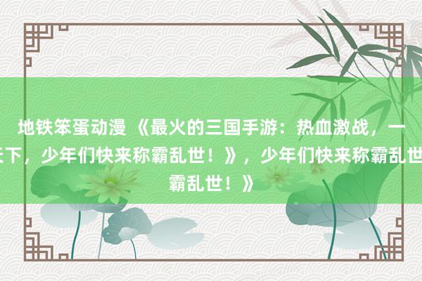 地铁笨蛋动漫 《最火的三国手游：热血激战，一统天下，少年们快来称霸乱世！》，少年们快来称霸乱世！》