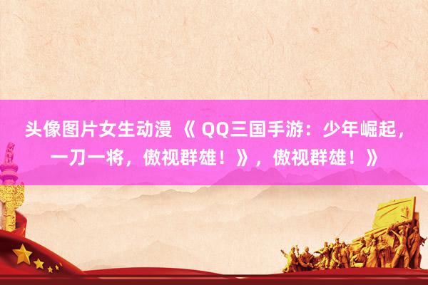 头像图片女生动漫 《 QQ三国手游：少年崛起，一刀一将，傲视群雄！》，傲视群雄！》