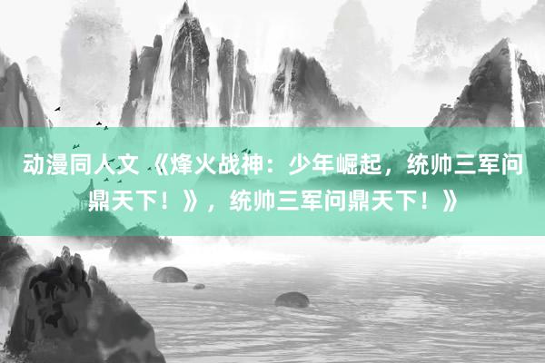 动漫同人文 《烽火战神：少年崛起，统帅三军问鼎天下！》，统帅三军问鼎天下！》