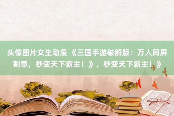 头像图片女生动漫 《三国手游破解版：万人同屏割草，秒变天下霸主！》，秒变天下霸主！》