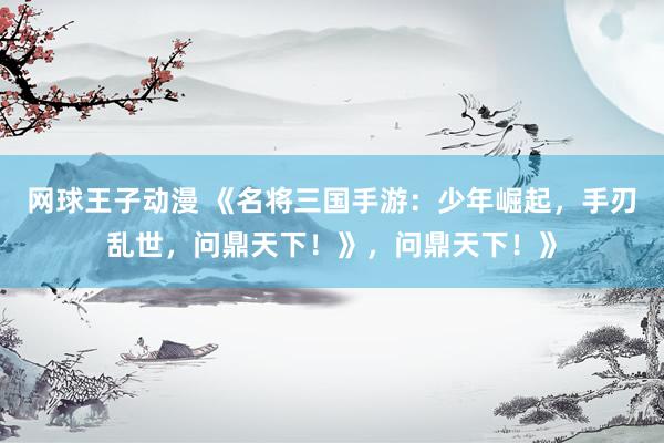 网球王子动漫 《名将三国手游：少年崛起，手刃乱世，问鼎天下！》，问鼎天下！》