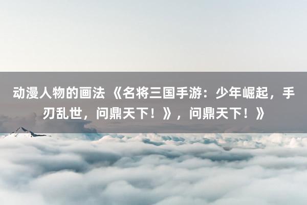 动漫人物的画法 《名将三国手游：少年崛起，手刃乱世，问鼎天下！》，问鼎天下！》