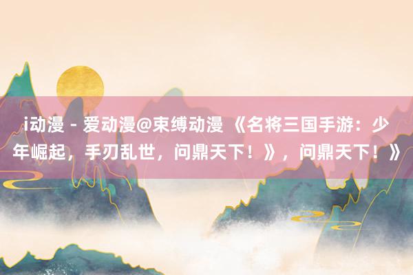 i动漫 - 爱动漫@束缚动漫 《名将三国手游：少年崛起，手刃乱世，问鼎天下！》，问鼎天下！》