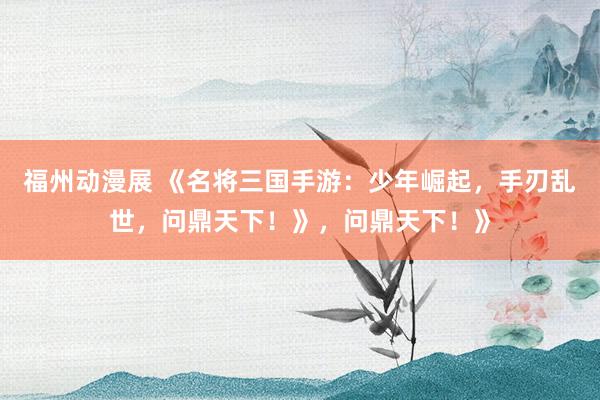 福州动漫展 《名将三国手游：少年崛起，手刃乱世，问鼎天下！》，问鼎天下！》
