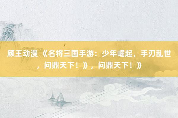 颜王动漫 《名将三国手游：少年崛起，手刃乱世，问鼎天下！》，问鼎天下！》