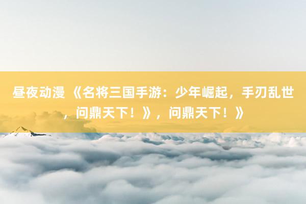 昼夜动漫 《名将三国手游：少年崛起，手刃乱世，问鼎天下！》，问鼎天下！》