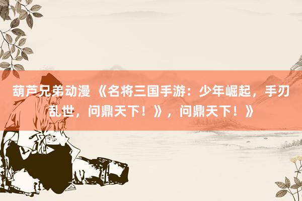 葫芦兄弟动漫 《名将三国手游：少年崛起，手刃乱世，问鼎天下！》，问鼎天下！》