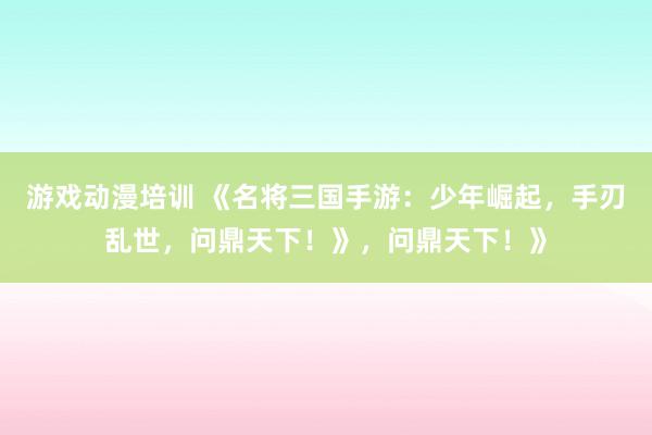 游戏动漫培训 《名将三国手游：少年崛起，手刃乱世，问鼎天下！》，问鼎天下！》