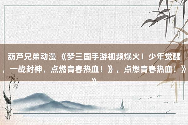 葫芦兄弟动漫 《梦三国手游视频爆火！少年觉醒，一战封神，点燃青春热血！》，点燃青春热血！》