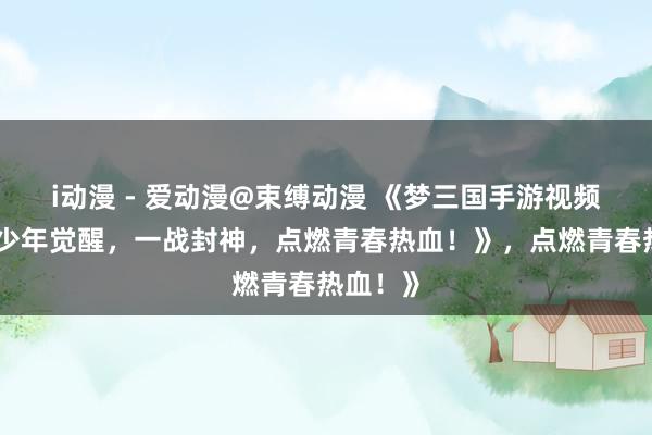 i动漫 - 爱动漫@束缚动漫 《梦三国手游视频爆火！少年觉醒，一战封神，点燃青春热血！》，点燃青春热血！》