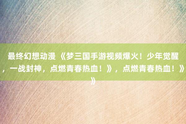 最终幻想动漫 《梦三国手游视频爆火！少年觉醒，一战封神，点燃青春热血！》，点燃青春热血！》