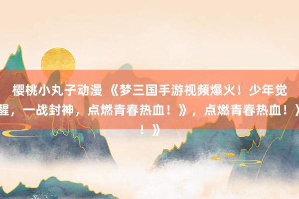 樱桃小丸子动漫 《梦三国手游视频爆火！少年觉醒，一战封神，点燃青春热血！》，点燃青春热血！》
