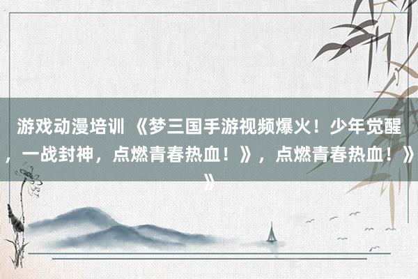 游戏动漫培训 《梦三国手游视频爆火！少年觉醒，一战封神，点燃青春热血！》，点燃青春热血！》