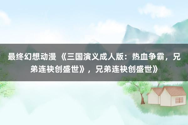 最终幻想动漫 《三国演义成人版：热血争霸，兄弟连袂创盛世》，兄弟连袂创盛世》