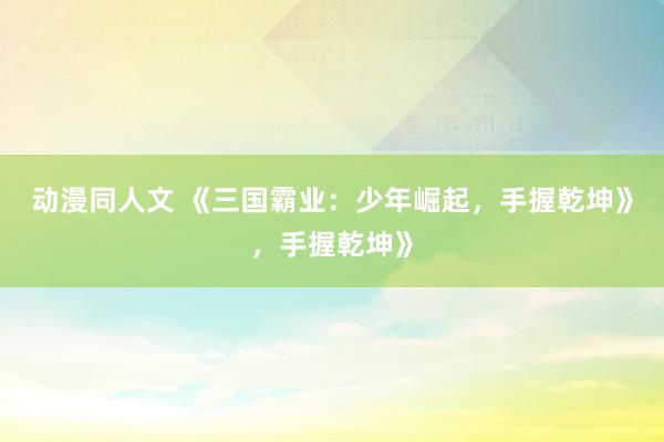动漫同人文 《三国霸业：少年崛起，手握乾坤》，手握乾坤》