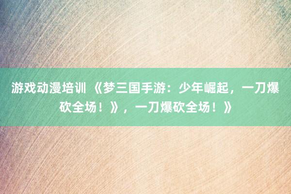 游戏动漫培训 《梦三国手游：少年崛起，一刀爆砍全场！》，一刀爆砍全场！》