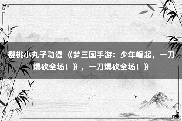 樱桃小丸子动漫 《梦三国手游：少年崛起，一刀爆砍全场！》，一刀爆砍全场！》